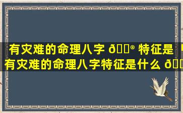 有灾难的命理八字 💮 特征是「有灾难的命理八字特征是什么 🐴 意思」